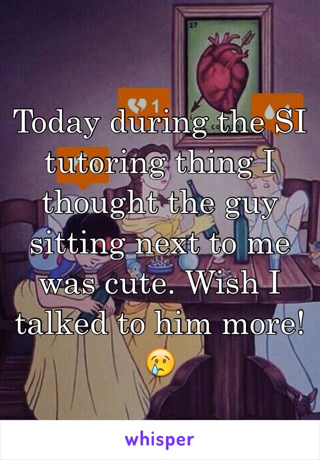 Today during the SI tutoring thing I thought the guy sitting next to me was cute. Wish I talked to him more!😢