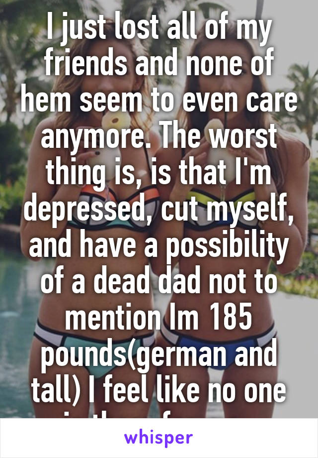 I just lost all of my friends and none of hem seem to even care anymore. The worst thing is, is that I'm depressed, cut myself, and have a possibility of a dead dad not to mention Im 185 pounds(german and tall) I feel like no one is there for me. 
