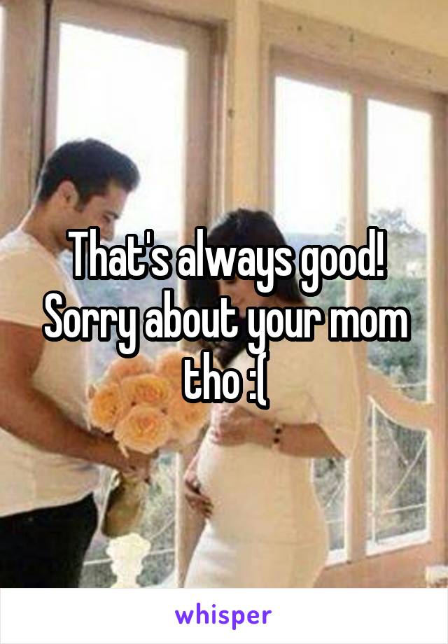 That's always good! Sorry about your mom tho :(