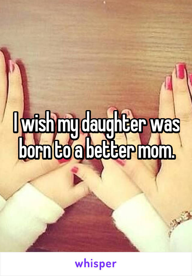 I wish my daughter was born to a better mom.