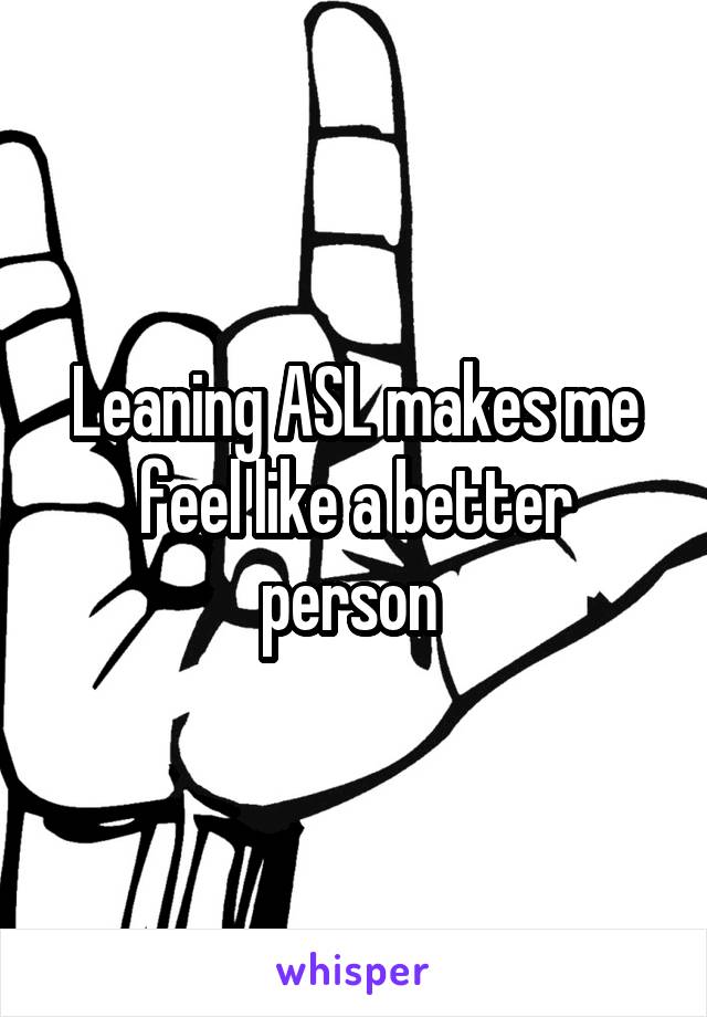 Leaning ASL makes me feel like a better person 