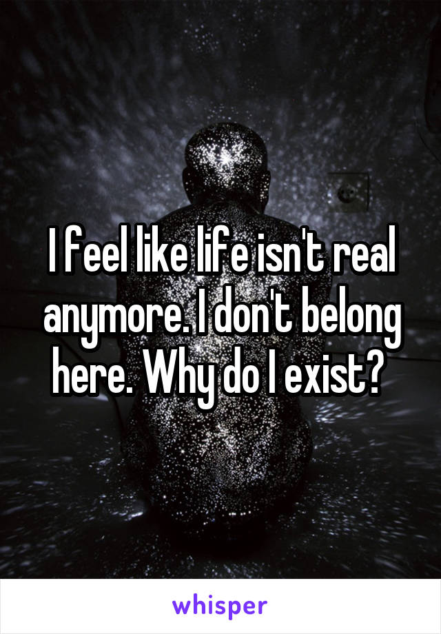 I feel like life isn't real anymore. I don't belong here. Why do I exist? 