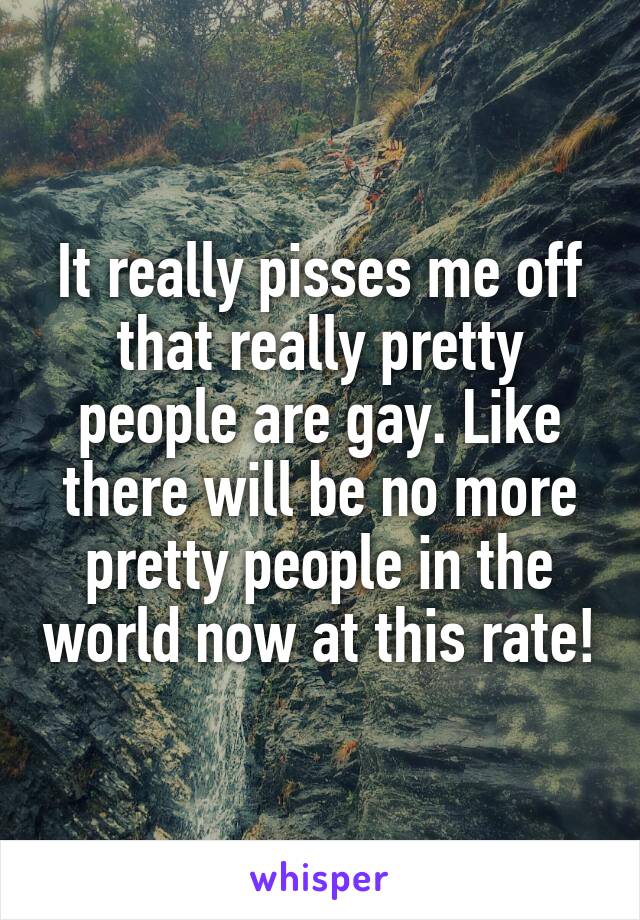 It really pisses me off that really pretty people are gay. Like there will be no more pretty people in the world now at this rate!