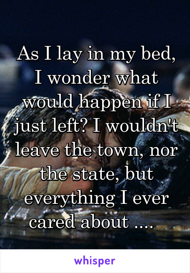 As I lay in my bed, I wonder what would happen if I just left? I wouldn't leave the town, nor the state, but everything I ever cared about ....  