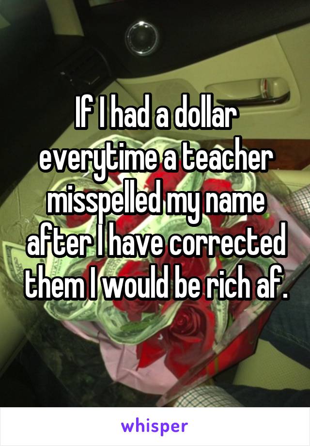 If I had a dollar everytime a teacher misspelled my name after I have corrected them I would be rich af.
