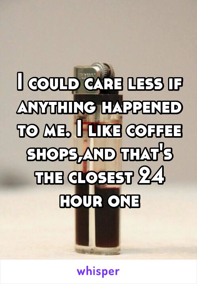 I could care less if anything happened to me. I like coffee shops,and that's the closest 24 hour one