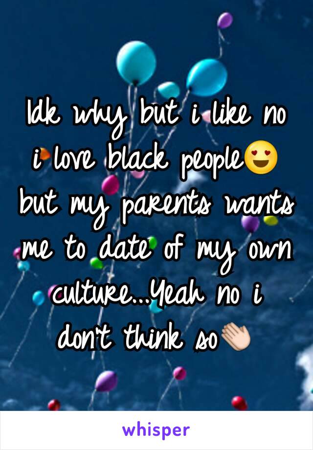 Idk why but i like no i love black people😍 but my parents wants me to date of my own culture...Yeah no i don't think so👏