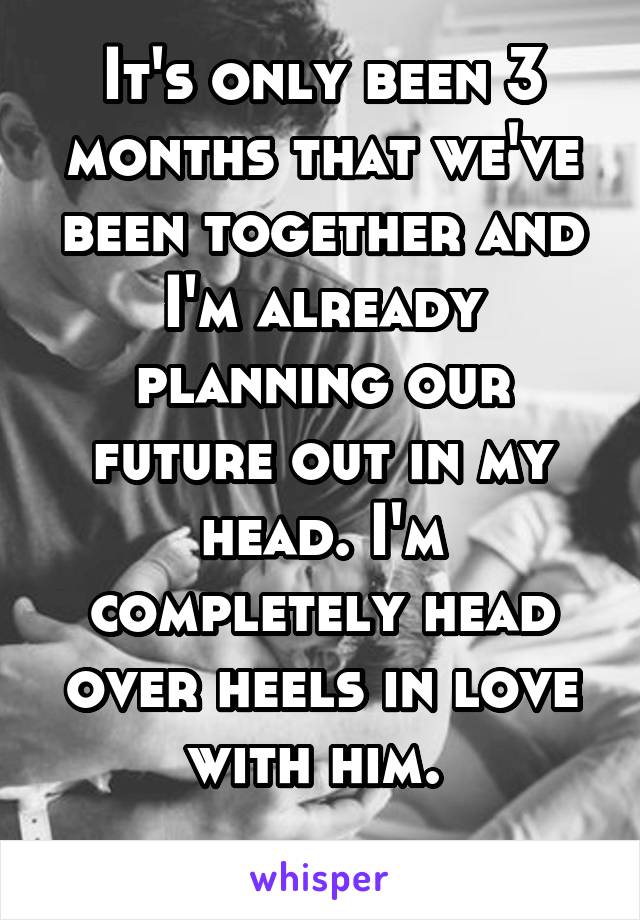 It's only been 3 months that we've been together and I'm already planning our future out in my head. I'm completely head over heels in love with him. 
