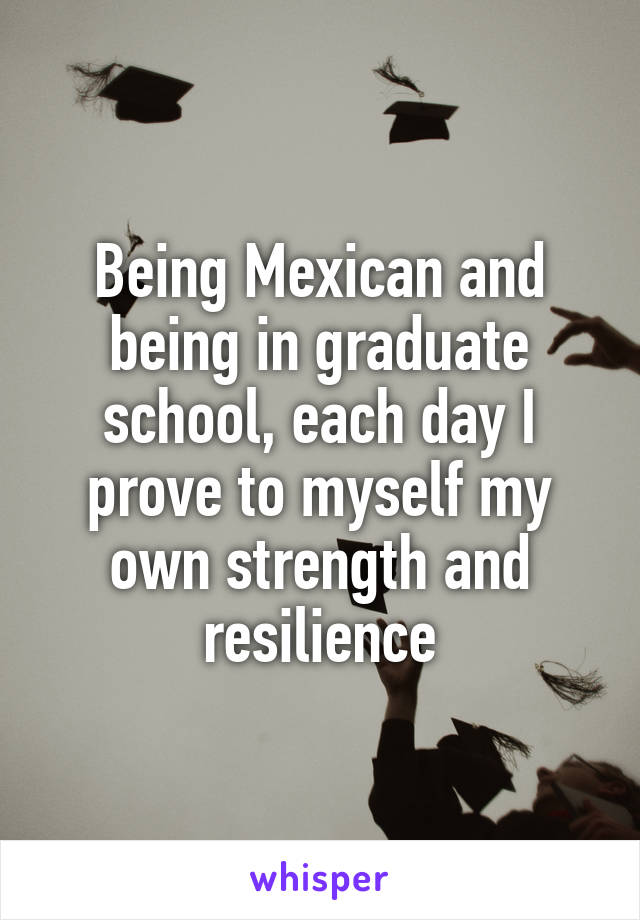 Being Mexican and being in graduate school, each day I prove to myself my own strength and resilience