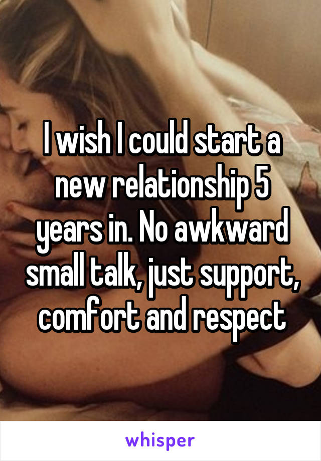 I wish I could start a new relationship 5 years in. No awkward small talk, just support, comfort and respect