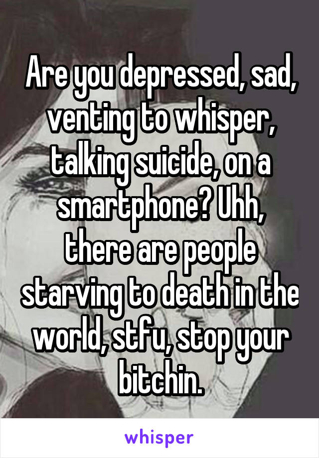 Are you depressed, sad, venting to whisper, talking suicide, on a smartphone? Uhh, there are people starving to death in the world, stfu, stop your bitchin.