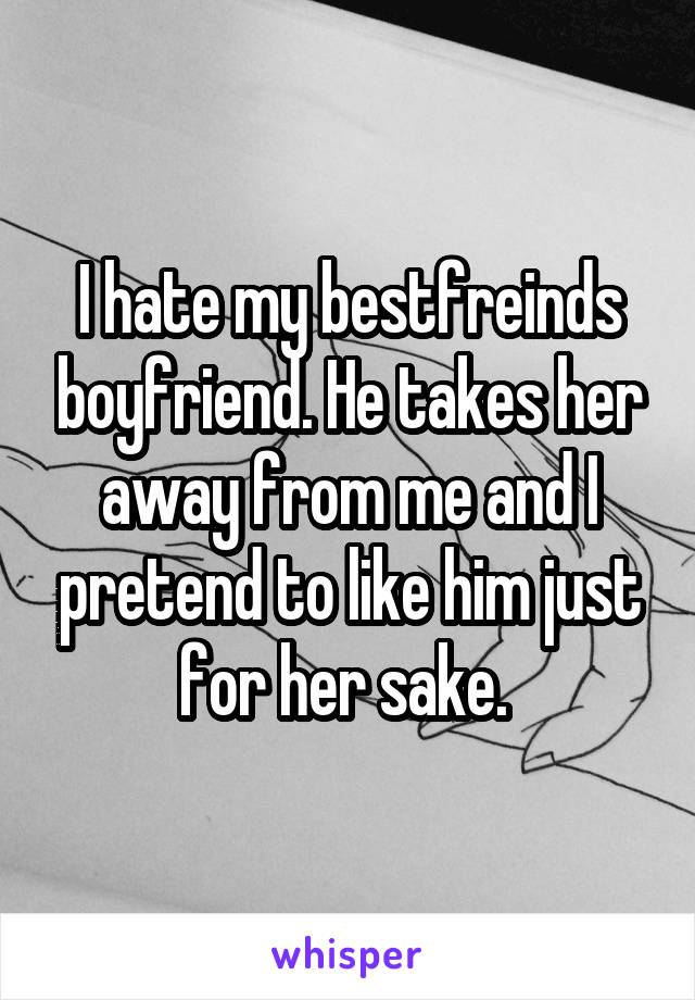 I hate my bestfreinds boyfriend. He takes her away from me and I pretend to like him just for her sake. 