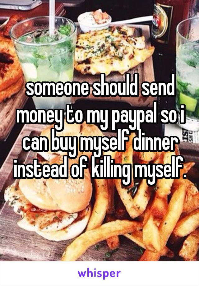 someone should send money to my paypal so i can buy myself dinner instead of killing myself. 