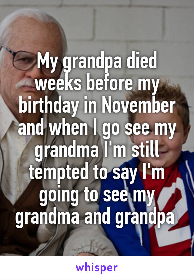 My grandpa died weeks before my birthday in November and when I go see my grandma I'm still tempted to say I'm going to see my grandma and grandpa 
