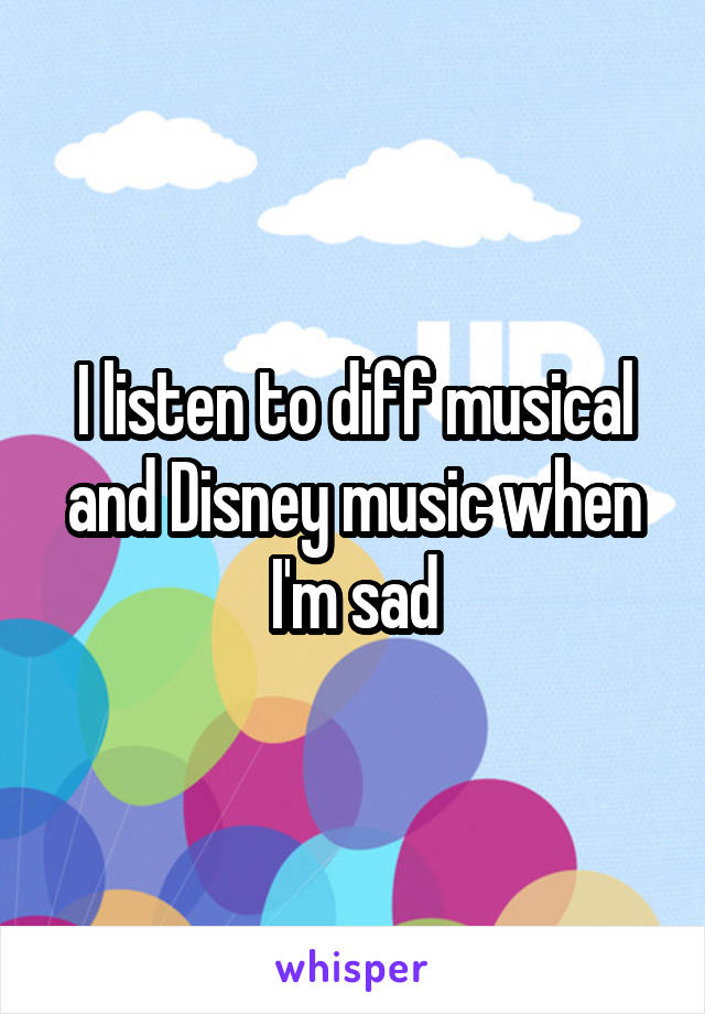 I listen to diff musical and Disney music when I'm sad