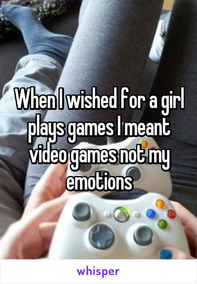 When I wished for a girl plays games I meant video games not my emotions
