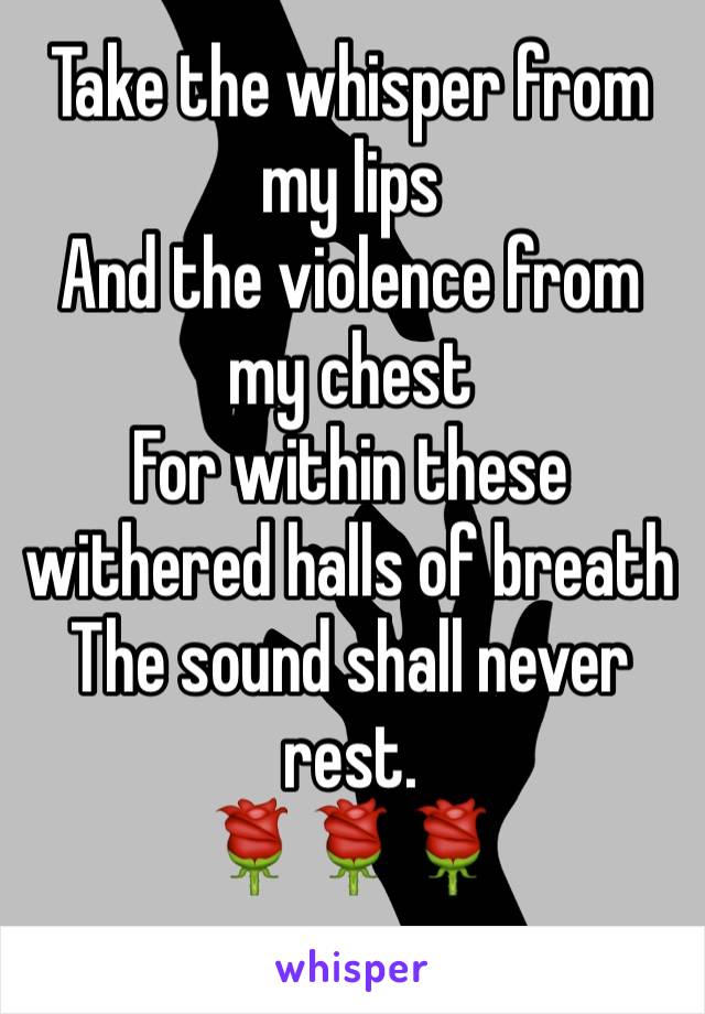 Take the whisper from my lips 
And the violence from my chest 
For within these withered halls of breath
The sound shall never rest. 
🌹🌹🌹
