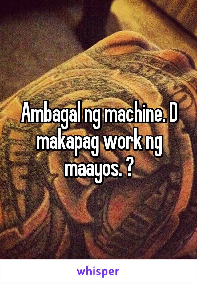 Ambagal ng machine. D makapag work ng maayos. 😩