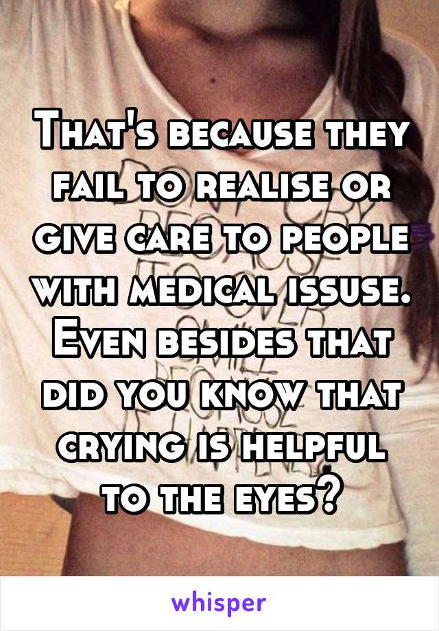That's because they fail to realise or give care to people with medical issuse. Even besides that did you know that crying is helpful to the eyes?