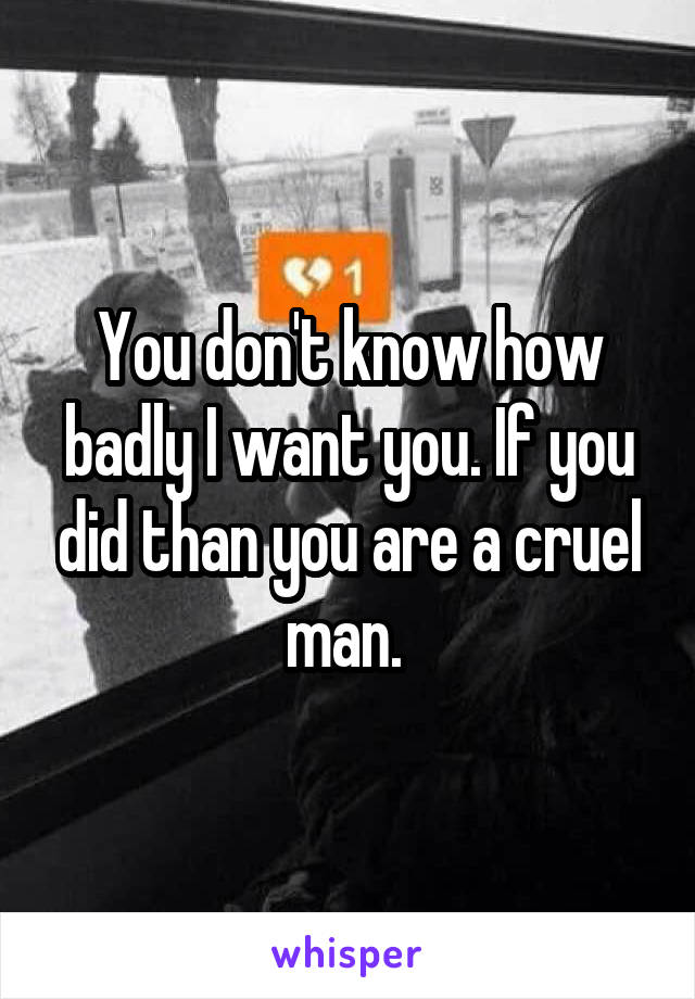 You don't know how badly I want you. If you did than you are a cruel man. 
