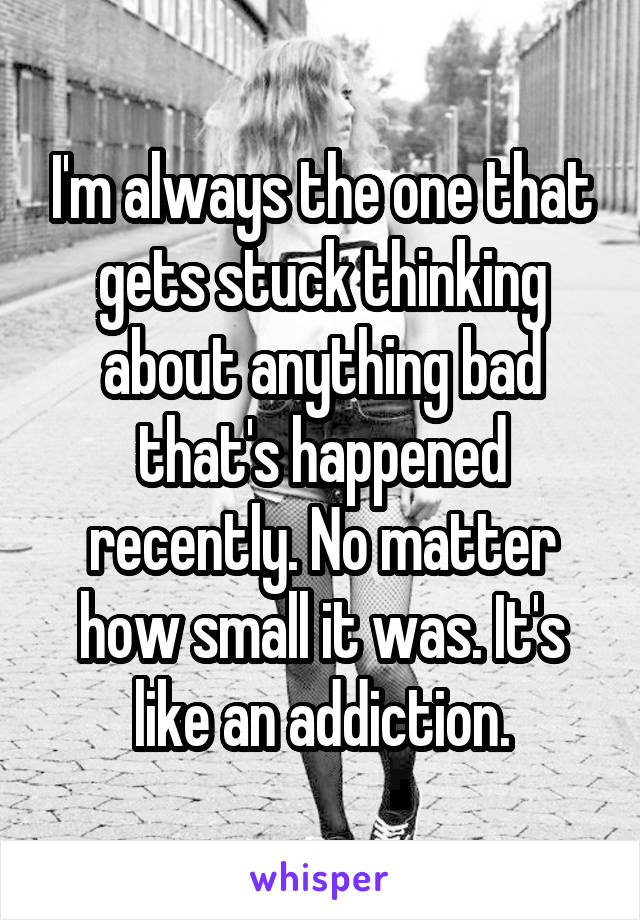 I'm always the one that gets stuck thinking about anything bad that's happened recently. No matter how small it was. It's like an addiction.