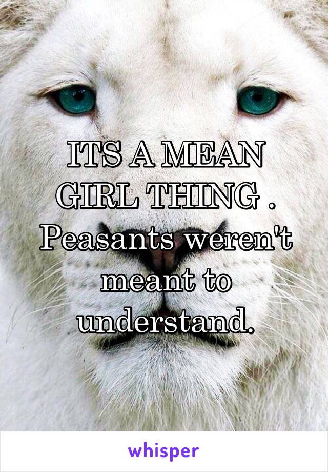 ITS A MEAN GIRL THING . Peasants weren't meant to understand.