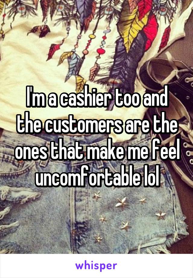 I'm a cashier too and the customers are the ones that make me feel uncomfortable lol