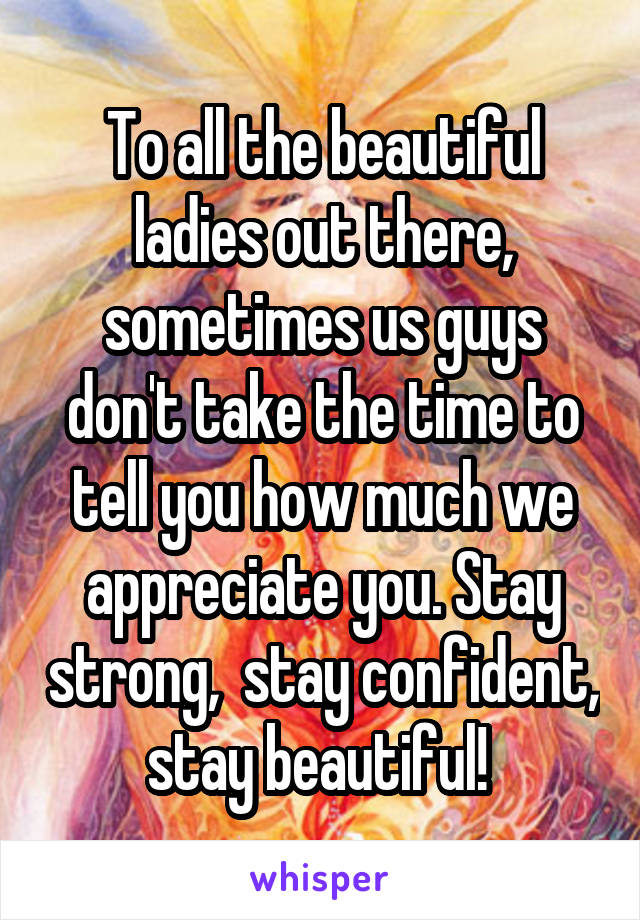 To all the beautiful ladies out there, sometimes us guys don't take the time to tell you how much we appreciate you. Stay strong,  stay confident, stay beautiful! 