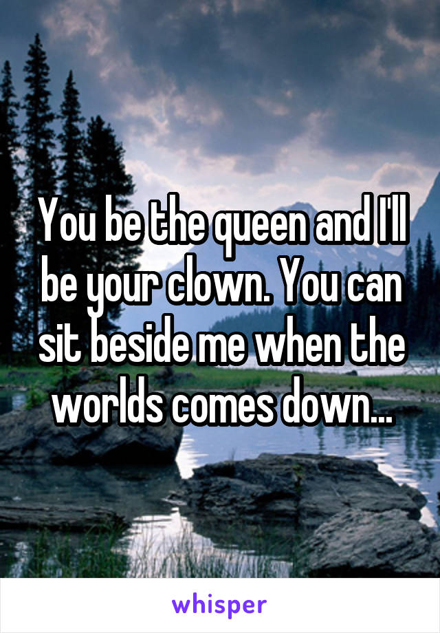 You be the queen and I'll be your clown. You can sit beside me when the worlds comes down...