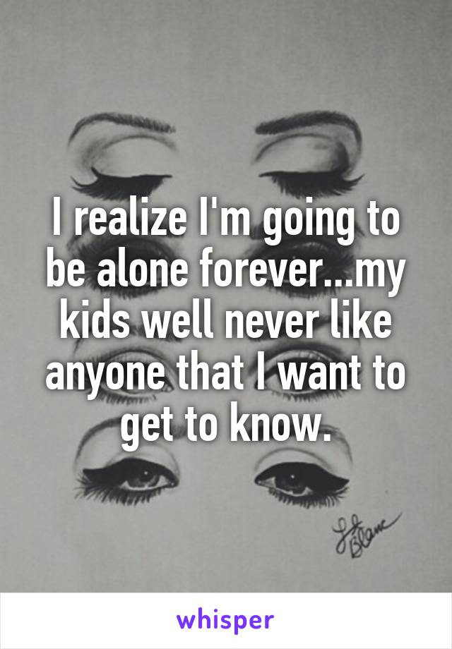 I realize I'm going to be alone forever...my kids well never like anyone that I want to get to know.