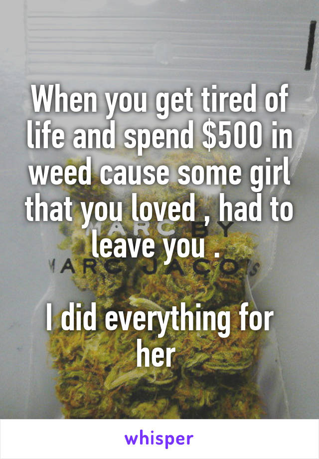 When you get tired of life and spend $500 in weed cause some girl that you loved , had to leave you . 

I did everything for her 