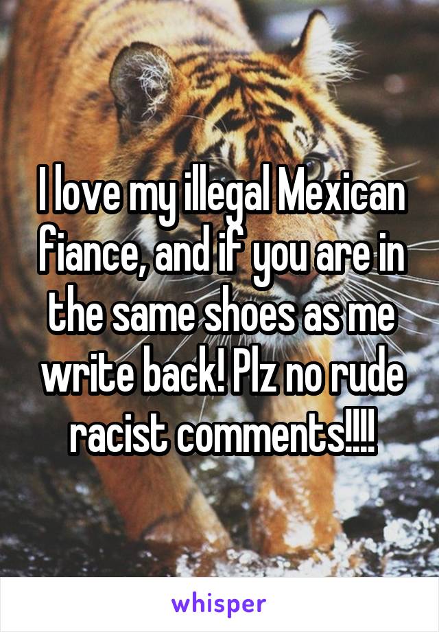 I love my illegal Mexican fiance, and if you are in the same shoes as me write back! Plz no rude racist comments!!!!