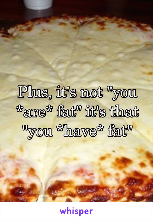 Plus, it's not "you *are* fat" it's that "you *have* fat"