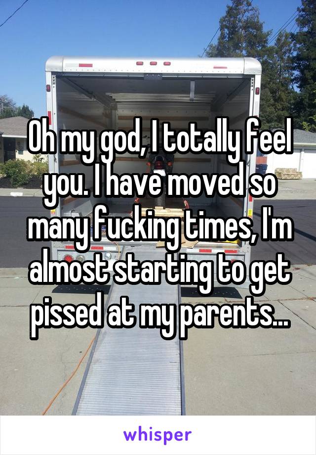 Oh my god, I totally feel you. I have moved so many fucking times, I'm almost starting to get pissed at my parents...