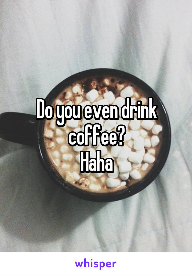Do you even drink coffee?
Haha
