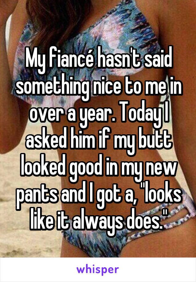 My fiancé hasn't said something nice to me in over a year. Today I asked him if my butt looked good in my new pants and I got a, "looks like it always does."