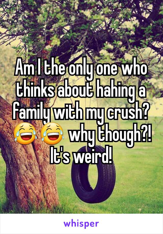 Am I the only one who thinks about hahing a family with my crush? 😂😂 why though?! It's weird!