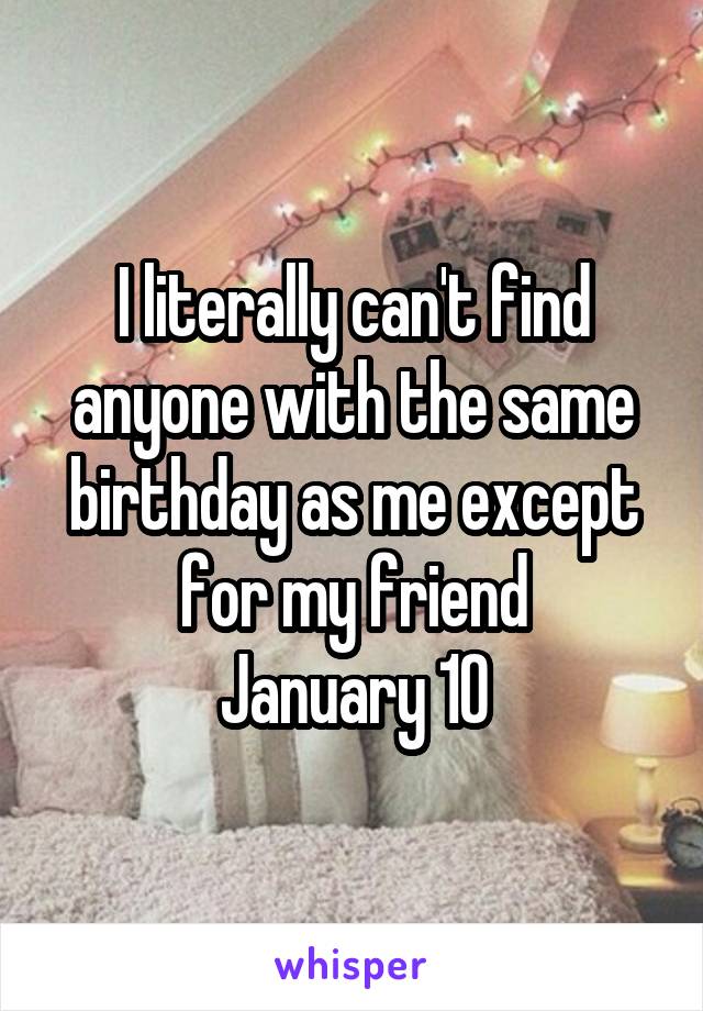 I literally can't find anyone with the same birthday as me except for my friend
January 10