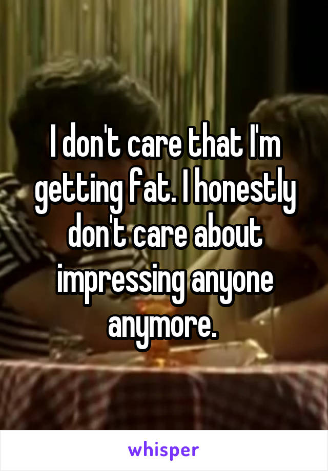 I don't care that I'm getting fat. I honestly don't care about impressing anyone anymore. 
