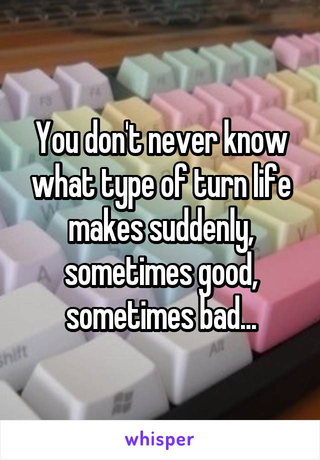 You don't never know what type of turn life makes suddenly, sometimes good, sometimes bad...