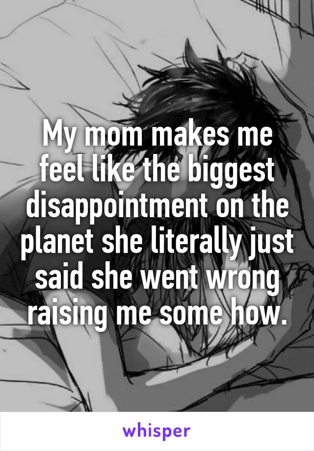 My mom makes me feel like the biggest disappointment on the planet she literally just said she went wrong raising me some how.