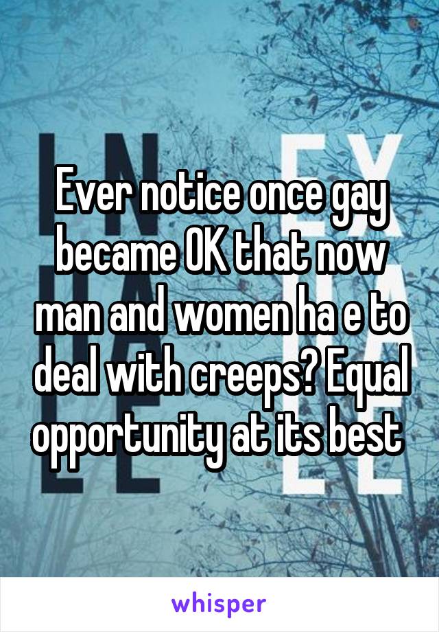 Ever notice once gay became OK that now man and women ha e to deal with creeps? Equal opportunity at its best 