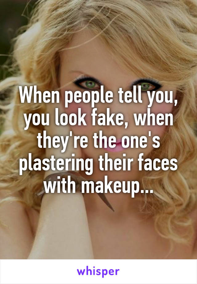 When people tell you, you look fake, when they're the one's plastering their faces with makeup...