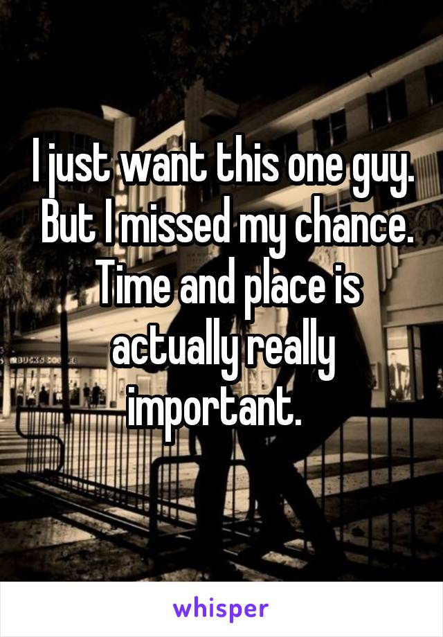 I just want this one guy.  But I missed my chance.  Time and place is actually really important.  
