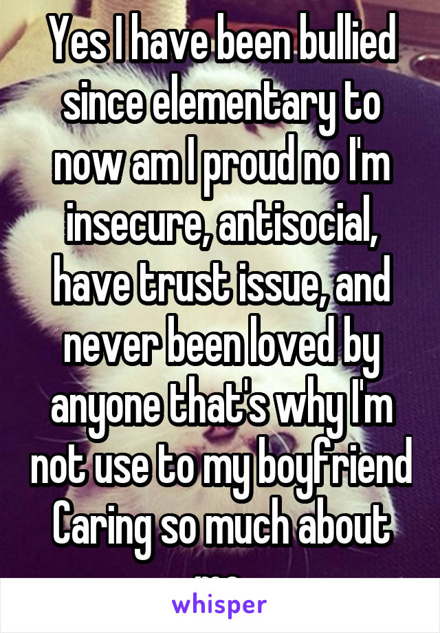 Yes I have been bullied since elementary to now am I proud no I'm insecure, antisocial, have trust issue, and never been loved by anyone that's why I'm not use to my boyfriend Caring so much about me.