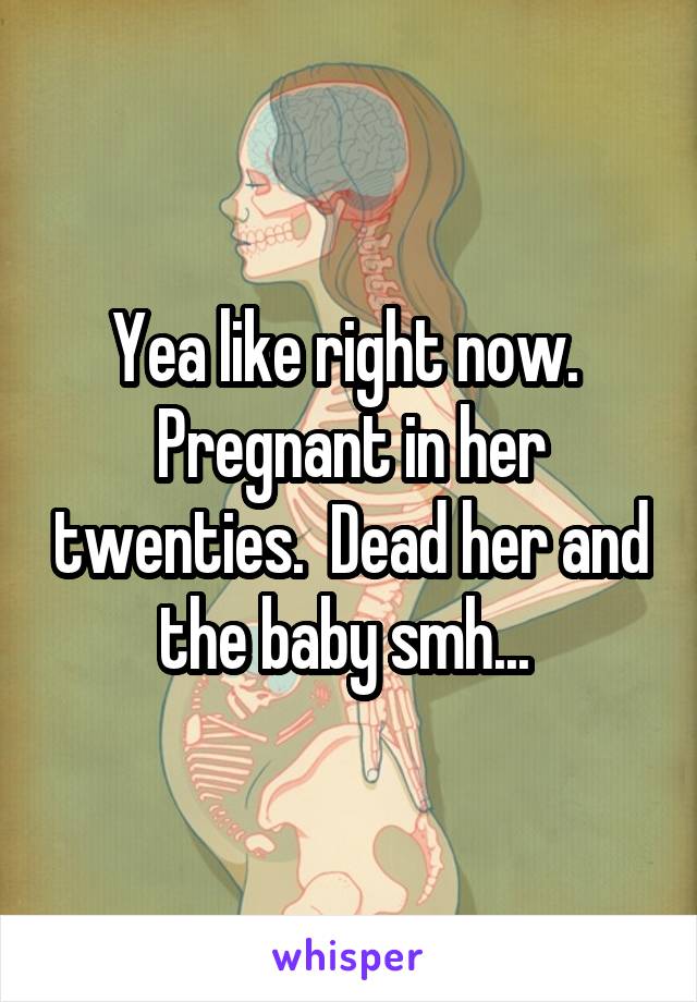 Yea like right now.  Pregnant in her twenties.  Dead her and the baby smh... 