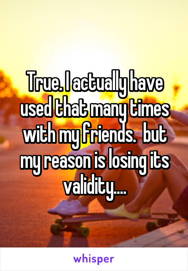 True. I actually have used that many times with my friends.  but my reason is losing its validity....