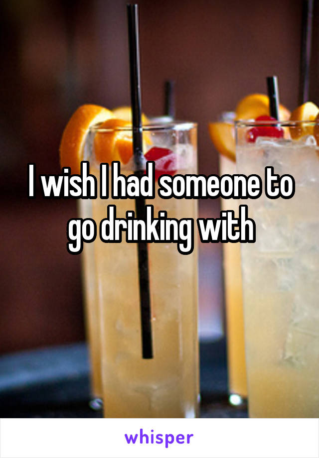 I wish I had someone to go drinking with
