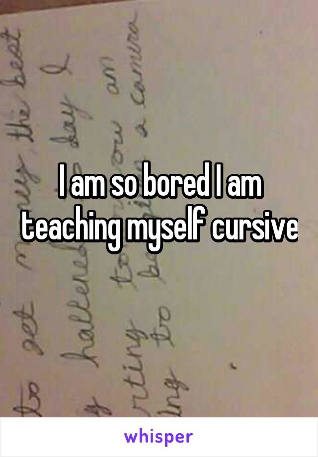 I am so bored I am teaching myself cursive 