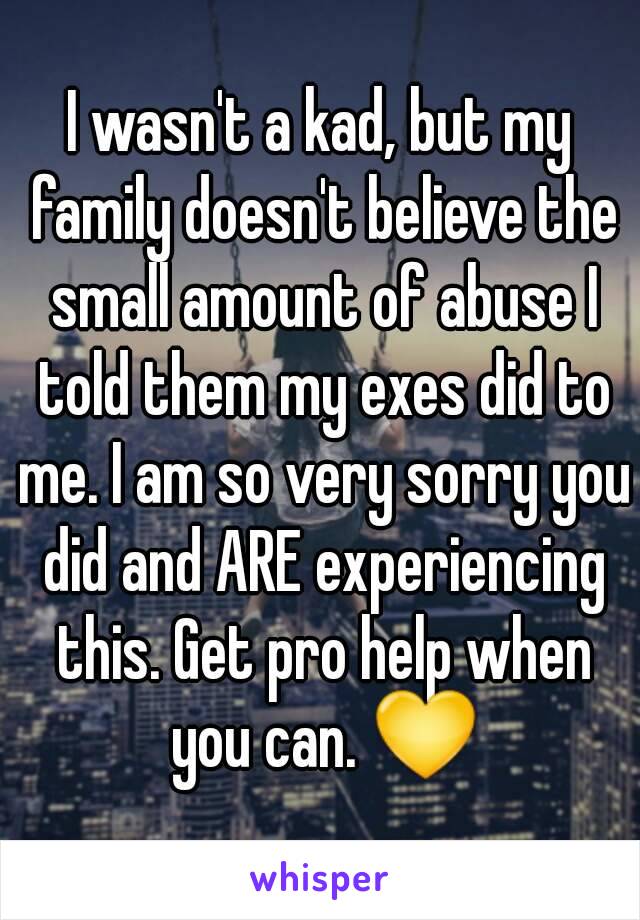 I wasn't a kad, but my family doesn't believe the small amount of abuse I told them my exes did to me. I am so very sorry you did and ARE experiencing this. Get pro help when you can. 💛